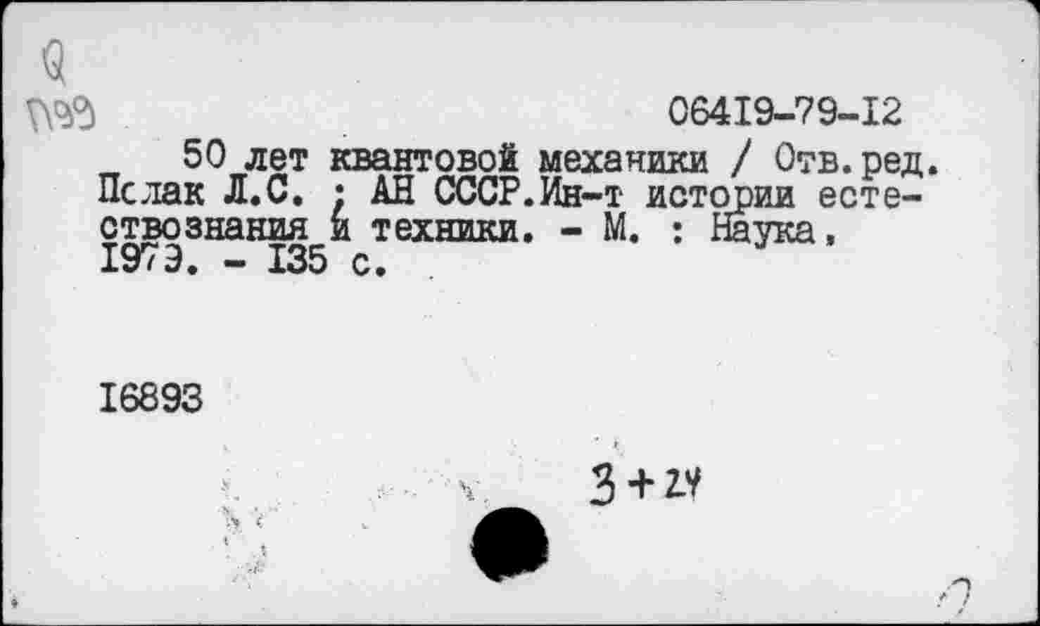 ﻿9
№5	06419-79-12
50 лет квантовой механики / Отв.ред. Пслак Л.С. ; АН СССР.Ин-т истории естествознания и техники. - М. : Наука, 1979. - 135 с.
16893
3 + 1У